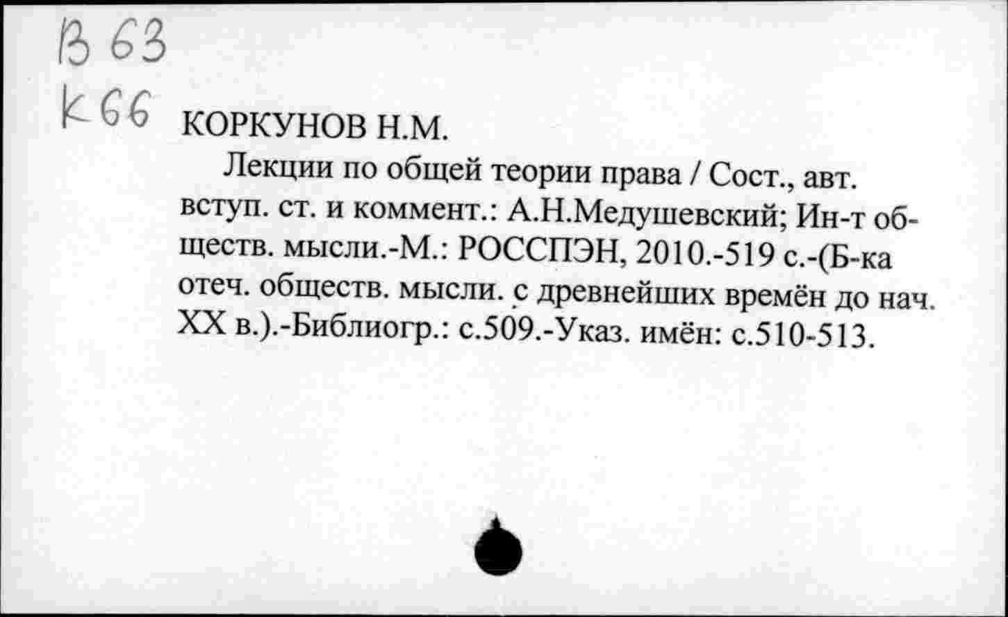 ﻿(Ъ 63>
I 66 КОРКУНОВ н.м.
Лекции по общей теории права / Сост., авт. вступ. ст. и коммент.: А.Н.Медушевский; Ин-т обществ. мысли.-М.: РОССПЭН, 2010.-519 с.-(Б-ка отеч. обществ, мысли, с древнейших времён до нач. XX в.).-Библиогр.: с.509.-Указ. имён: с.510-513.